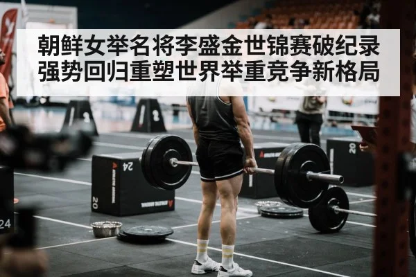 朝鲜女举名将李盛金世锦赛破纪录 强势回归重塑世界举重竞争新格局
